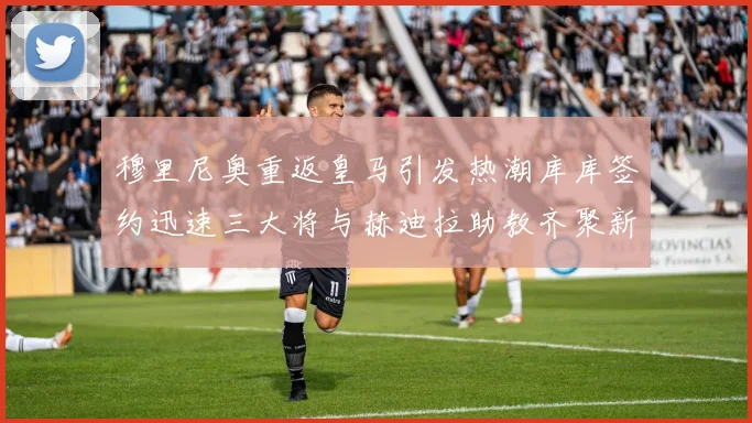 穆里尼奥重返皇马引发热潮库库签约迅速三大将与赫迪拉助教齐聚新阵容