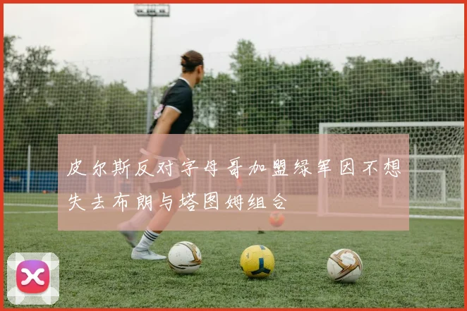 皮尔斯反对字母哥加盟绿军因不想失去布朗与塔图姆组合