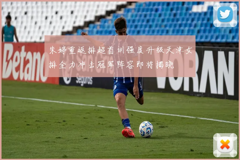 朱婷重返排超首训强度升级天津女排全力冲击冠军阵容即将揭晓