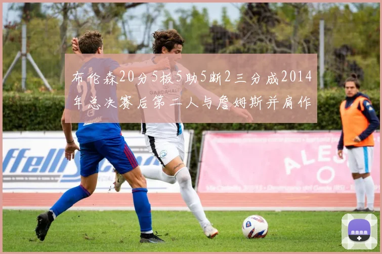 布伦森20分5板5助5断2三分成2014年总决赛后第二人与詹姆斯并肩作战