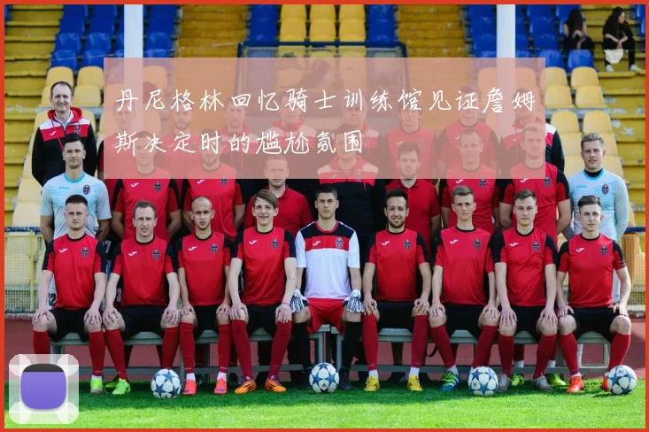 丹尼格林回忆骑士训练馆见证詹姆斯决定时的尴尬氛围