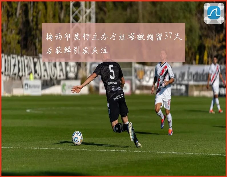梅西印度行主办方杜塔被拘留37天后获释引发关注