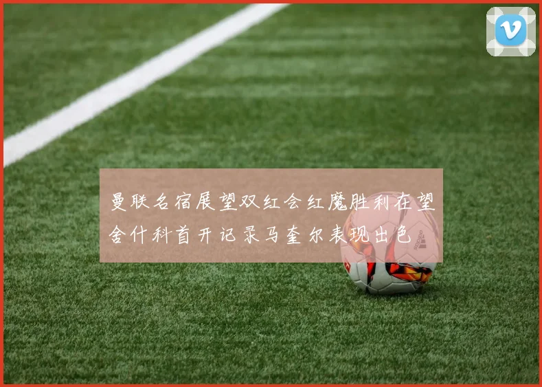曼联名宿展望双红会红魔胜利在望舍什科首开记录马奎尔表现出色