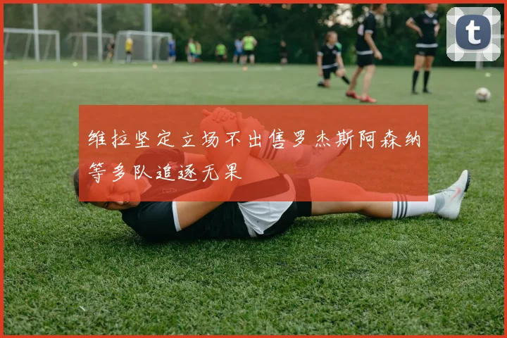 维拉坚定立场不出售罗杰斯阿森纳等多队追逐无果