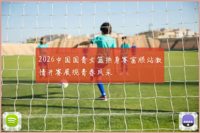 2026中国国青女篮热身赛富顺站激情开赛展现青春风采