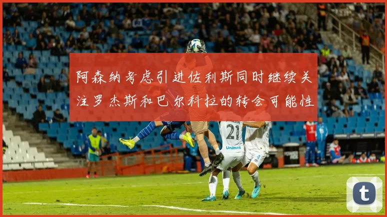 阿森纳考虑引进佐利斯同时继续关注罗杰斯和巴尔科拉的转会可能性