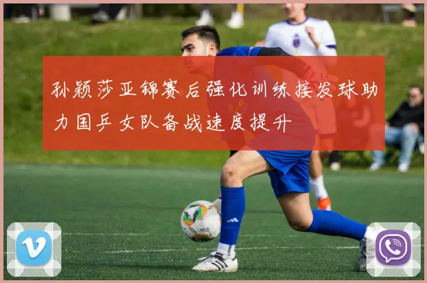孙颖莎亚锦赛后强化训练接发球助力国乒女队备战速度提升