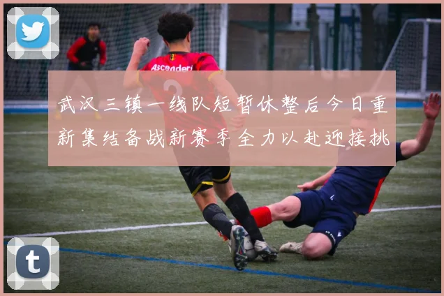 武汉三镇一线队短暂休整后今日重新集结备战新赛季全力以赴迎接挑战