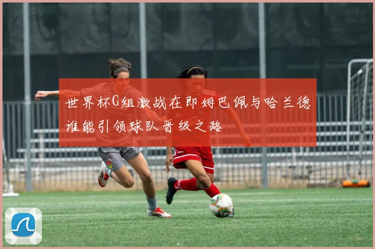 世界杯G组激战在即姆巴佩与哈兰德谁能引领球队晋级之路