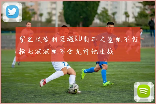霍里谈哈利若遇KD前车之鉴绝不打抢七波波绝不会允许他出战