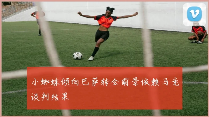 小蜘蛛倾向巴萨转会前景依赖马竞谈判结果