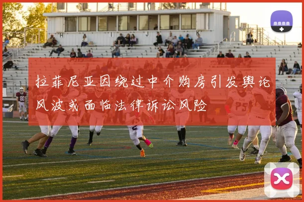 拉菲尼亚因绕过中介购房引发舆论风波或面临法律诉讼风险