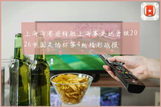 上海海港逆转胜上海赛更达晋级2026中国足协杯第4轮精彩战报