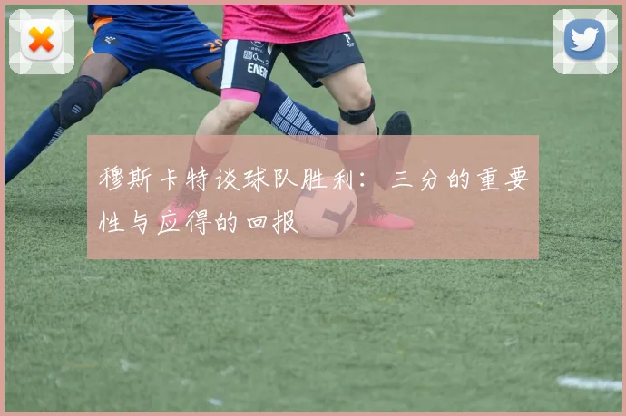 穆斯卡特谈球队胜利：三分的重要性与应得的回报