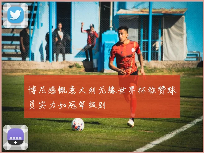 博尼感慨意大利无缘世界杯称赞球员实力如冠军级别