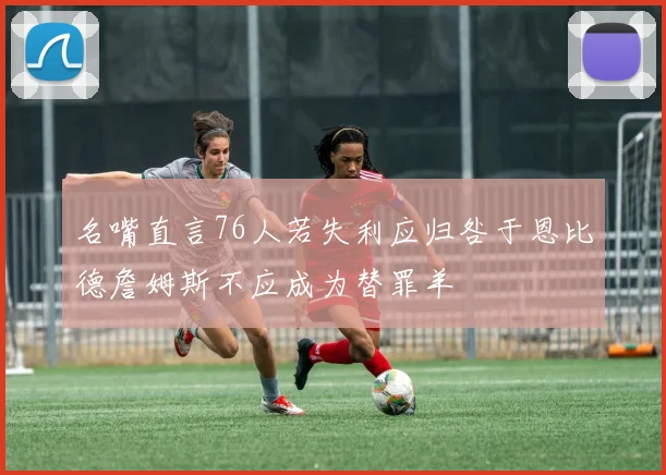 名嘴直言76人若失利应归咎于恩比德詹姆斯不应成为替罪羊
