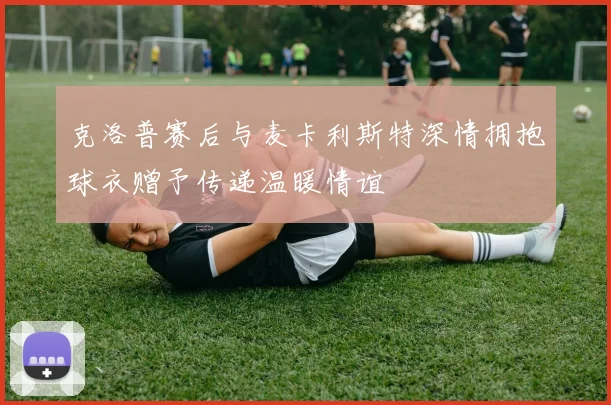 克洛普赛后与麦卡利斯特深情拥抱球衣赠予传递温暖情谊