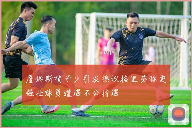 詹姆斯哨子少引发热议格里芬称更强壮球员遭遇不公待遇