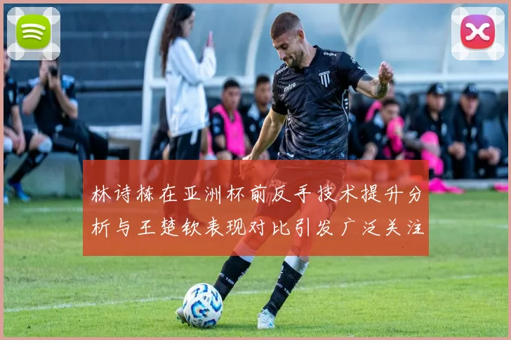林诗栋在亚洲杯前反手技术提升分析与王楚钦表现对比引发广泛关注