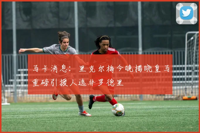 马卡消息：里克尔梅今晚揭晓皇马重磅引援人选非罗德里