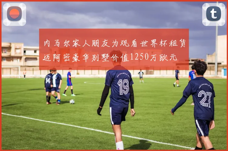 内马尔家人朋友为观看世界杯租赁迈阿密豪华别墅价值1250万欧元