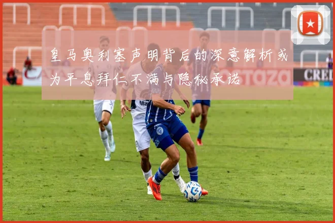 皇马奥利塞声明背后的深意解析或为平息拜仁不满与隐秘承诺