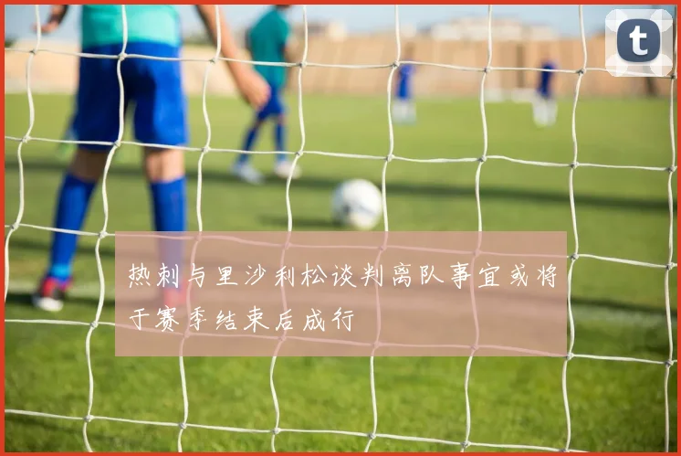热刺与里沙利松谈判离队事宜或将于赛季结束后成行