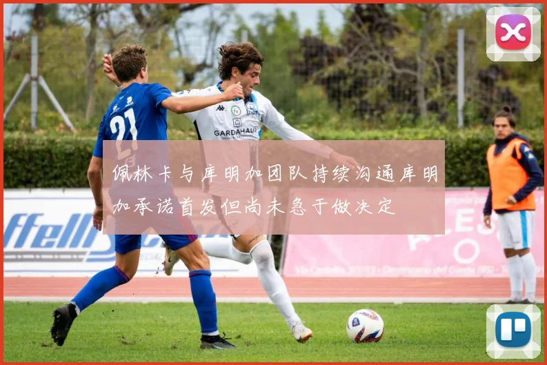 佩林卡与库明加团队持续沟通库明加承诺首发但尚未急于做决定