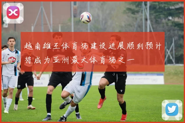 越南雄王体育场建设进展顺利预计将成为亚洲最大体育场之一