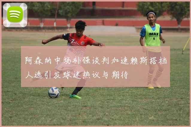 阿森纳中场补强谈判加速赖斯搭档人选引发球迷热议与期待